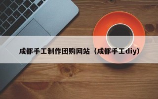清镇成都手工制作团购网站（成都手工diy）