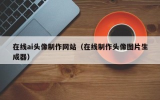 清镇在线ai头像制作网站（在线制作头像图片生成器）
