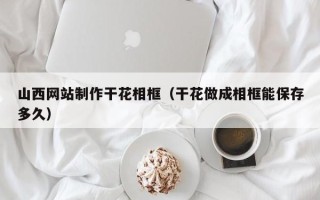 清镇山西网站制作干花相框（干花做成相框能保存多久）