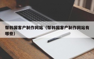 清镇帮韩国客户制作网站（帮韩国客户制作网站有哪些）